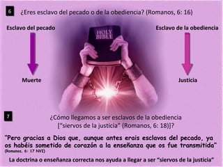 ¿Eres esclavo del pecado o de la obediencia? (Romanos, 6: 16) 6 Esclavo del pecado Esclavo de la obediencia ¿Cómo llegamos a ser esclavos de la obediencia [“siervos de la justicia” (Romanos, 6: 18)]? 7 “ Pero gracias a Dios que, aunque antes erais esclavos del pecado, ya os habéis sometido de corazón a la enseñanza que os fue transmitida”  (Romanos, 6: 17 NVI) La doctrina o enseñanza correcta nos ayuda a llegar a ser “siervos de la justicia” Muerte Justicia 