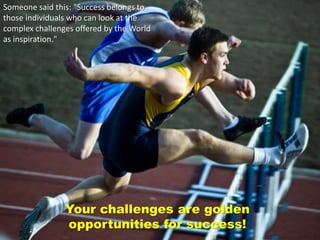Someone said this: "Success belongs to
those individuals who can look at the
complex challenges offered by the World
as inspiration."




                Your challenges are golden
                opportunities for success!
 