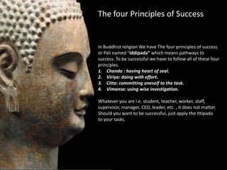 The four Principles of Success


In Buddhist religion We have The four principles of success
or Pali named “Iddipada” which means pathways to
success. To be successful we have to follow all of these four
principles.
1. Chanda : having heart of zeal.
2. Viriya: doing with effort.
3. Citta: committing oneself to the task.
4. Vimansa: using wise investigation.

Whatever you are i.e. student, teacher, worker, staff,
supervisor, manager, CEO, leader, etc. , it does not matter.
Should you want to be successful, just apply the Ittipada
to your tasks.
 
