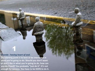 1
Chanda : having heart of zeal.
The starting point is to love or be interested in
what you’re going to do. Should you don’t want
or don’t like in what you’re going to do, how can
you do it well? You probably “just do it”. It’s not
enough for success. You have to be KEEN to do it.
 