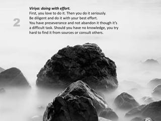 Viriya: doing with effort.
    First, you love to do it. Then you do it seriously.

2
    Be diligent and do it with your best effort.
    You have preseverance and not abandon it though it’s
    a difficult task. Should you have no knowledge, you try
    hard to find it from sources or consult others.
 