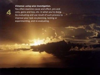 Vimansa: using wise investigation.


4
    You often examine cause and effect, pro and
    cons, gains and loss, etc. in what you’re doing.
    Do evaluating and use result of such process to
    improve your task via planning, testing or
    experimenting, and re-evaluating.
 