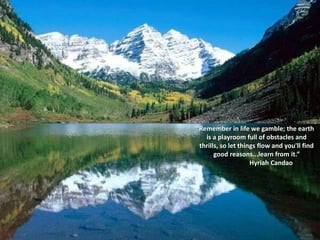 “Remember in life we gamble; the earth
   is a playroom full of obstacles and
 thrills, so let things flow and you'll find
       good reasons...learn from it.”
                     Hyriah Candao
 