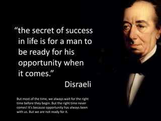 “the secret of success
 in life is for a man to
 be ready for his
 opportunity when
 it comes.”
                 Disraeli
But most of the time, we always wait for the right
time before they begin. But the right time never
comes! It's because opportunity has always been
with us. But we are not ready for it.
 