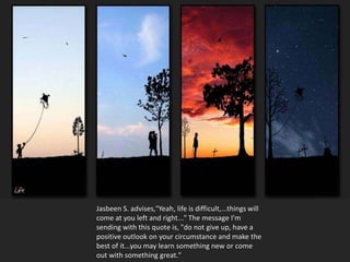 Jasbeen S. advises,"Yeah, life is difficult,...things will
come at you left and right..." The message I'm
sending with this quote is, "do not give up, have a
positive outlook on your circumstance and make the
best of it...you may learn something new or come
out with something great."
 