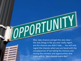 Also, take chances and get this very clear –
the only things in life you ever really regret,
are the chances you didn't take..... You will only
regret the chances when you are faced with the
consequences of not taking the chances and
seizing the moment and opportunities that
come with it. Take chances every day!
 
