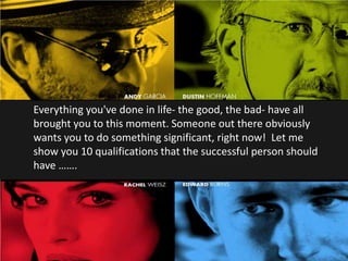 Everything you've done in life- the good, the bad- have all
brought you to this moment. Someone out there obviously
wants you to do something significant, right now! Let me
show you 10 qualifications that the successful person should
have …….
 