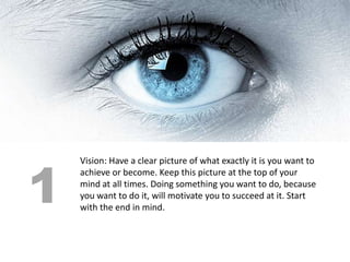 1
    Vision: Have a clear picture of what exactly it is you want to
    achieve or become. Keep this picture at the top of your
    mind at all times. Doing something you want to do, because
    you want to do it, will motivate you to succeed at it. Start
    with the end in mind.
 
