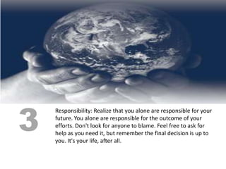 3
    Responsibility: Realize that you alone are responsible for your
    future. You alone are responsible for the outcome of your
    efforts. Don't look for anyone to blame. Feel free to ask for
    help as you need it, but remember the final decision is up to
    you. It's your life, after all.
 