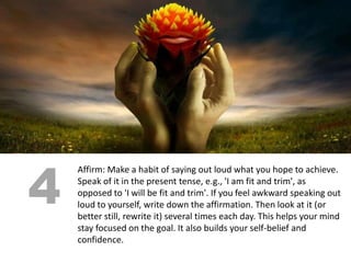4
    Affirm: Make a habit of saying out loud what you hope to achieve.
    Speak of it in the present tense, e.g., 'I am fit and trim', as
    opposed to 'I will be fit and trim'. If you feel awkward speaking out
    loud to yourself, write down the affirmation. Then look at it (or
    better still, rewrite it) several times each day. This helps your mind
    stay focused on the goal. It also builds your self-belief and
    confidence.
 