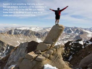 Success is not something that only a chosen
few can achieve. Everyone can be successful in
every area of his or her life. You just need to
know how to do things in such a way as to
make sure you succeed every time.
 