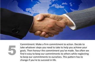 5
    Commitment: Make a firm commitment to action. Decide to
    take whatever steps you need to take to help you achieve your
    goals. Then honour the commitment you've made. Too often we
    find it easy to keep our commitments to others while neglecting
    to keep our commitments to ourselves. This pattern has to
    change if you're to succeed in life.
 
