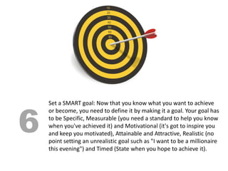 6
    Set a SMART goal: Now that you know what you want to achieve
    or become, you need to define it by making it a goal. Your goal has
    to be Specific, Measurable (you need a standard to help you know
    when you've achieved it) and Motivational (it's got to inspire you
    and keep you motivated), Attainable and Attractive, Realistic (no
    point setting an unrealistic goal such as "I want to be a millionaire
    this evening") and Timed (State when you hope to achieve it).
 