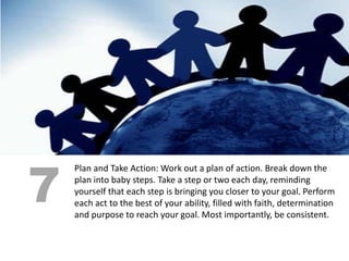 7
    Plan and Take Action: Work out a plan of action. Break down the
    plan into baby steps. Take a step or two each day, reminding
    yourself that each step is bringing you closer to your goal. Perform
    each act to the best of your ability, filled with faith, determination
    and purpose to reach your goal. Most importantly, be consistent.
 