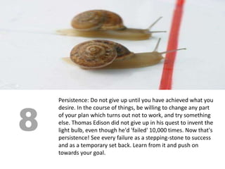 8
    Persistence: Do not give up until you have achieved what you
    desire. In the course of things, be willing to change any part
    of your plan which turns out not to work, and try something
    else. Thomas Edison did not give up in his quest to invent the
    light bulb, even though he'd 'failed' 10,000 times. Now that's
    persistence! See every failure as a stepping-stone to success
    and as a temporary set back. Learn from it and push on
    towards your goal.
 