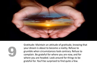 9
    Gratitude: Maintain an attitude of gratitude, knowing that
    your dream is about to become a reality. Refuse to
    grumble when circumstances look contrary. Refuse to
    complain. Be grateful for where you are now, and for
    where you are headed. Look around for things to be
    grateful for. You'll be surprised to find quite a few.
 
