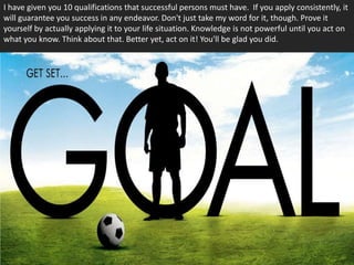 I have given you 10 qualifications that successful persons must have. If you apply consistently, it
will guarantee you success in any endeavor. Don't just take my word for it, though. Prove it
yourself by actually applying it to your life situation. Knowledge is not powerful until you act on
what you know. Think about that. Better yet, act on it! You'll be glad you did.
 