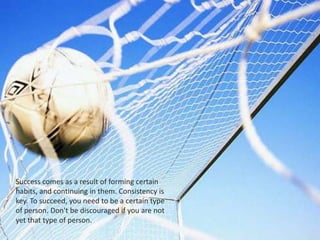 Success comes as a result of forming certain
habits, and continuing in them. Consistency is
key. To succeed, you need to be a certain type
of person. Don't be discouraged if you are not
yet that type of person.
 