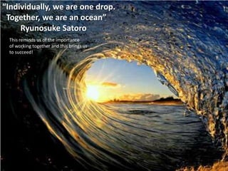 “Individually, we are one drop.
 Together, we are an ocean”
     Ryunosuke Satoro
 This reminds us of the importance
 of working together and this brings us
 to succeed!
 