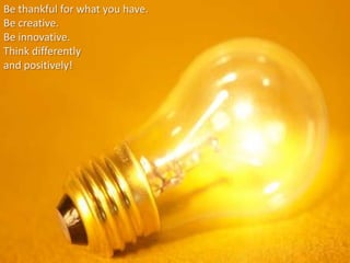 Be thankful for what you have.
Be creative.
Be innovative.
Think differently
and positively!
 