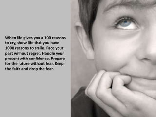 When life gives you a 100 reasons
to cry, show life that you have
1000 reasons to smile. Face your
past without regret. Handle your
present with confidence. Prepare
for the future without fear. Keep
the faith and drop the fear.
 