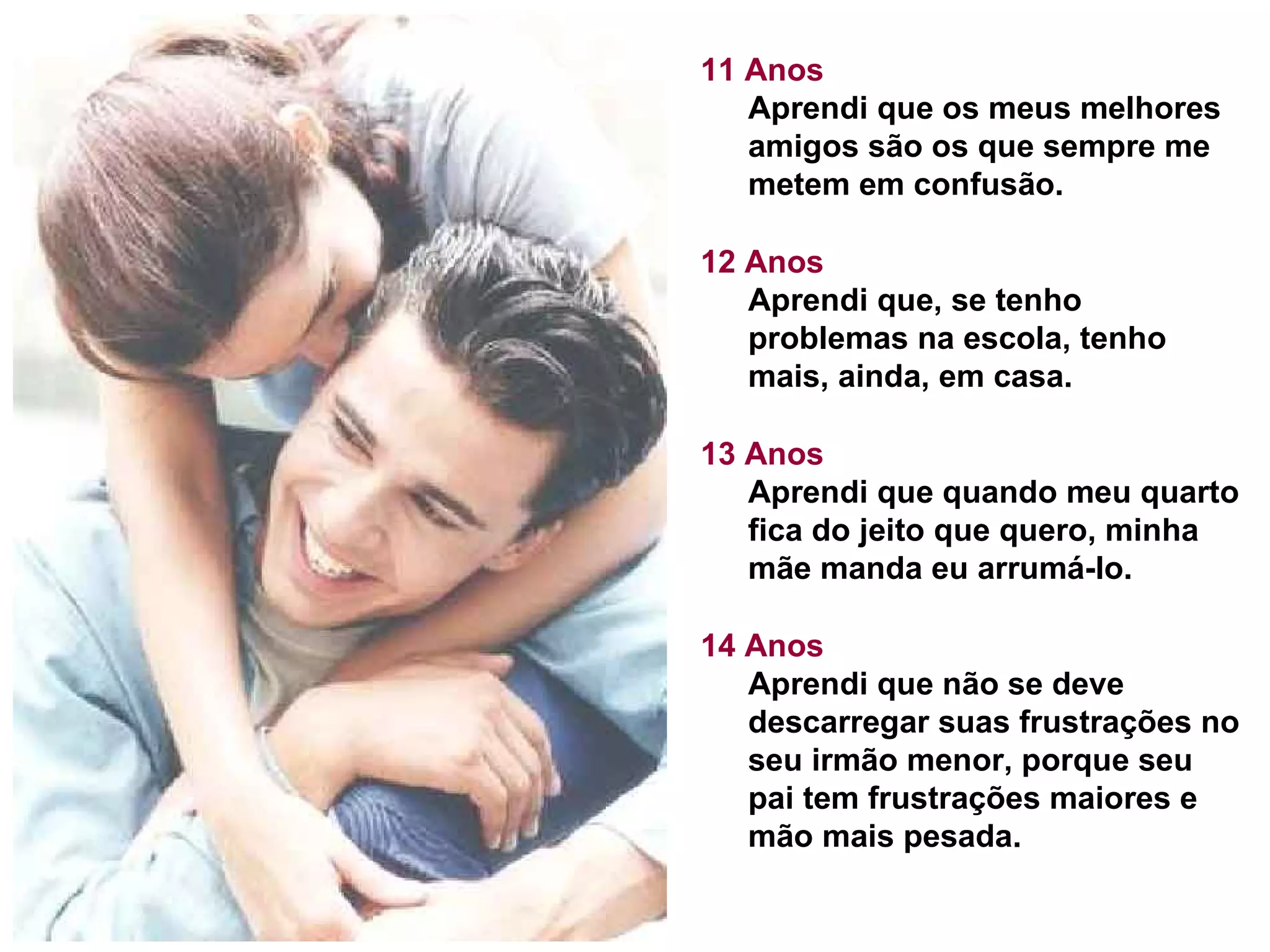 11 Anos Aprendi que os meus melhores amigos são os que sempre me metem em confusão. 12 Anos Aprendi que, se tenho problemas na escola, tenho mais, ainda, em casa. 13 Anos Aprendi que quando meu quarto fica do jeito que quero, minha mãe manda eu arrumá-lo. 14 Anos Aprendi que não se deve descarregar suas frustrações no seu irmão menor, porque seu pai tem frustrações maiores e mão mais pesada. 