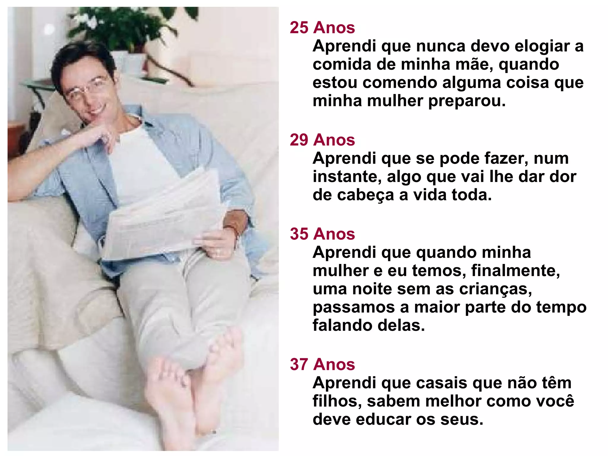 25 Anos Aprendi que nunca devo elogiar a comida de minha mãe, quando estou comendo alguma coisa que minha mulher preparou.  29 Anos Aprendi que se pode fazer, num instante, algo que vai lhe dar dor de cabeça a vida toda. 35 Anos Aprendi que quando minha mulher e eu temos, finalmente, uma noite sem as crianças, passamos a maior parte do tempo falando delas.  37 Anos Aprendi que casais que não têm filhos, sabem melhor como você deve educar os seus.  