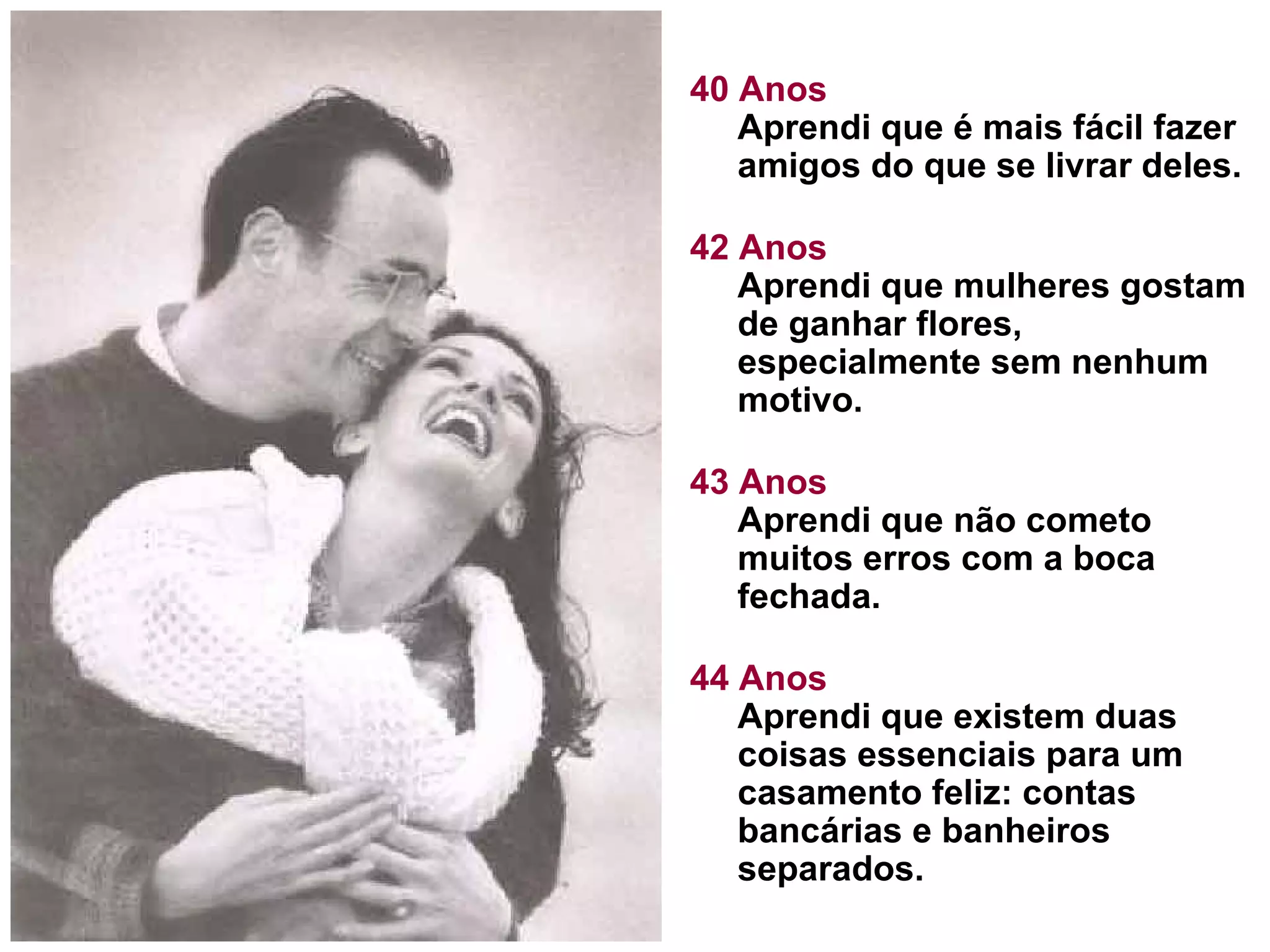 40 Anos Aprendi que é mais fácil fazer amigos do que se livrar deles.  42 Anos Aprendi que mulheres gostam de ganhar flores, especialmente sem nenhum motivo. 43 Anos Aprendi que não cometo muitos erros com a boca fechada.  44 Anos Aprendi que existem duas coisas essenciais para um casamento feliz: contas bancárias e banheiros separados.  