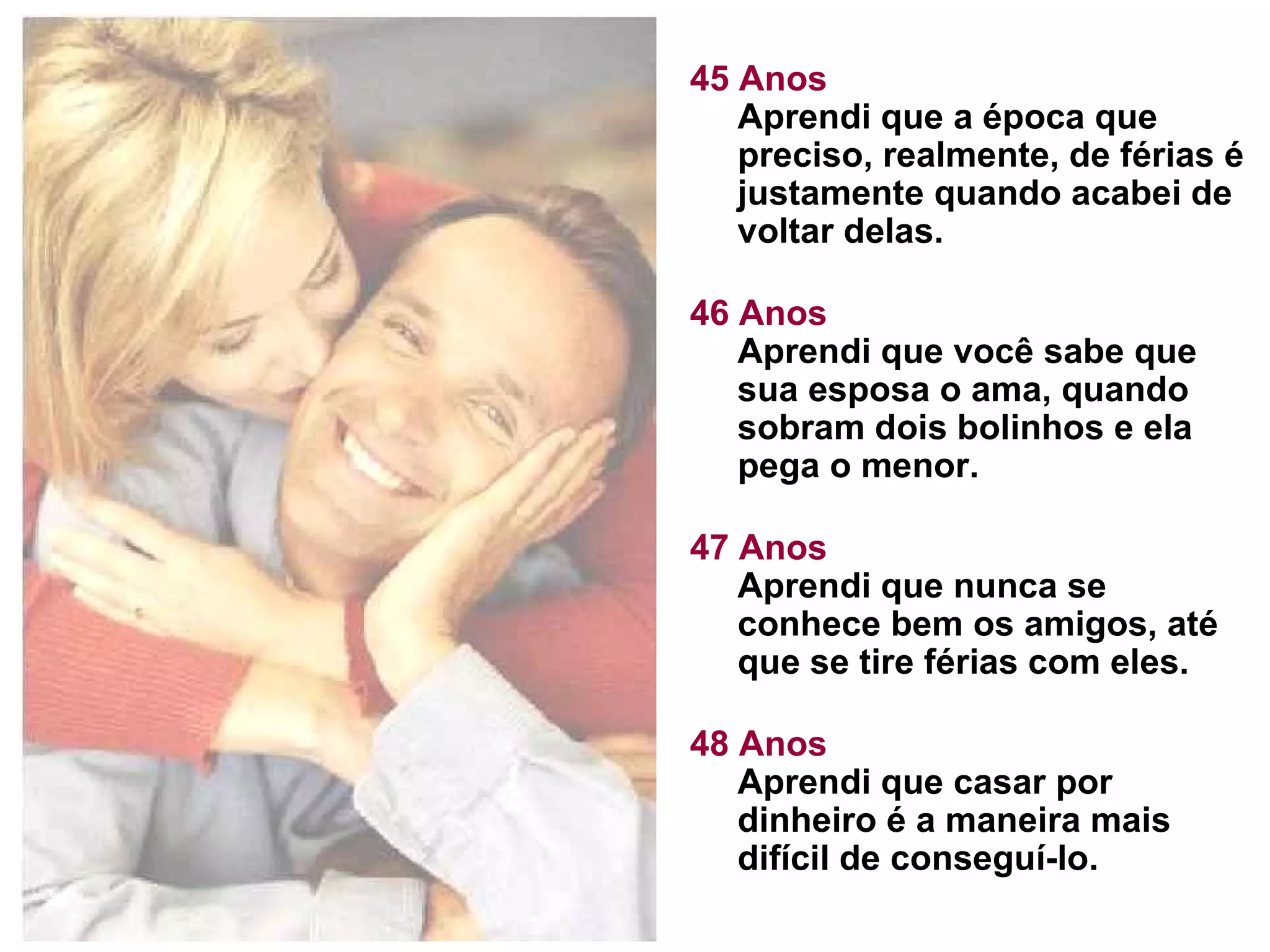 45 Anos Aprendi que a época que preciso, realmente, de férias é justamente quando acabei de voltar delas.  46 Anos Aprendi que você sabe que sua esposa o ama, quando sobram dois bolinhos e ela pega o menor. 47 Anos Aprendi que nunca se conhece bem os amigos, até que se tire férias com eles. 48 Anos Aprendi que casar por dinheiro é a maneira mais difícil de conseguí-lo.  