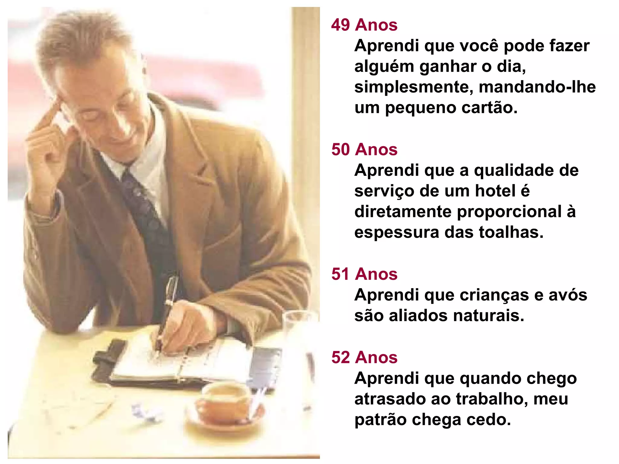 49 Anos Aprendi que você pode fazer alguém ganhar o dia, simplesmente, mandando-lhe um pequeno cartão.  50 Anos Aprendi que a qualidade de serviço de um hotel é diretamente proporcional à espessura das toalhas.  51 Anos Aprendi que crianças e avós são aliados naturais.  52 Anos Aprendi que quando chego atrasado ao trabalho, meu patrão chega cedo.  