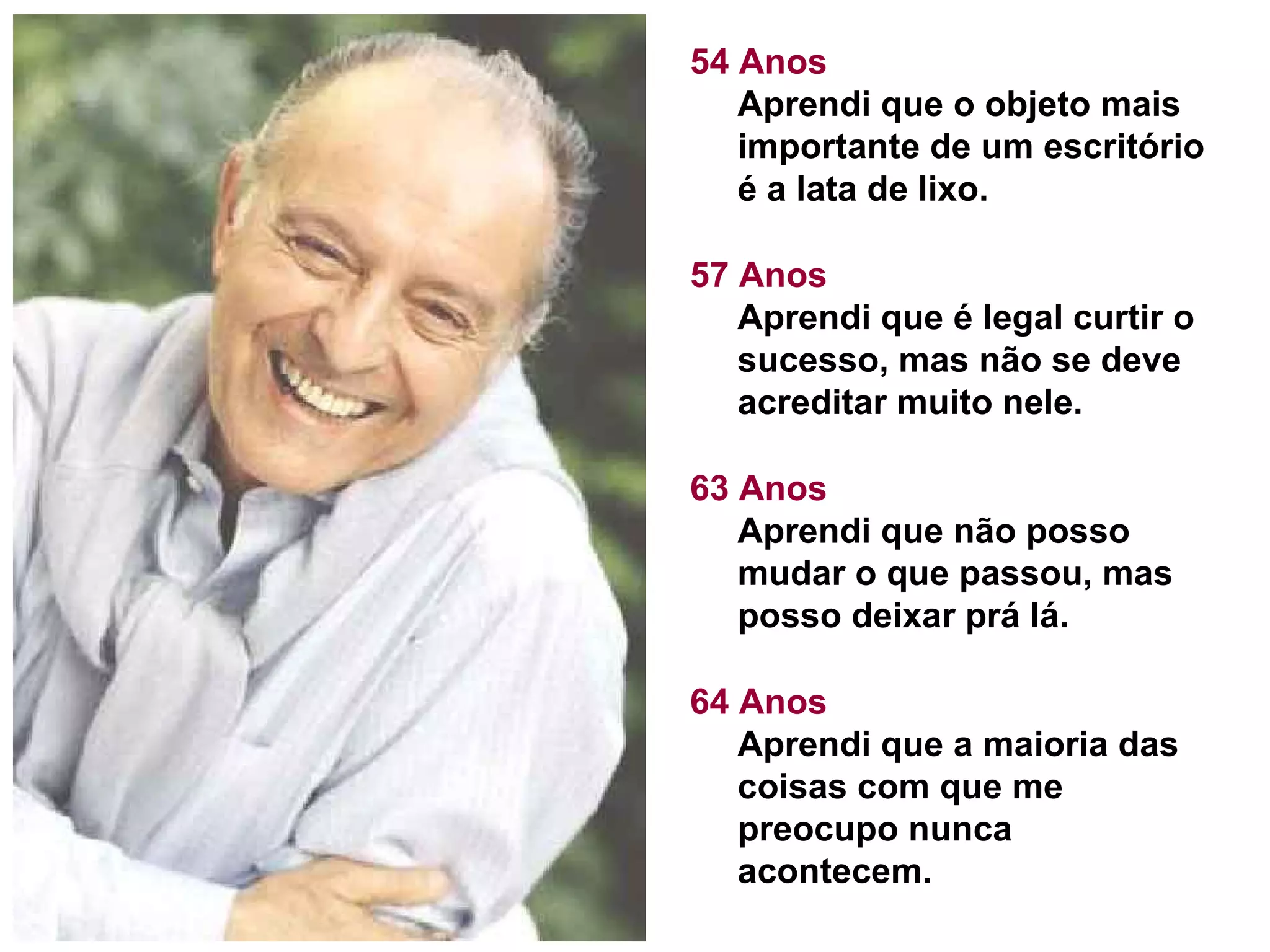 54 Anos Aprendi que o objeto mais importante de um escritório é a lata de lixo. 57 Anos Aprendi que é legal curtir o sucesso, mas não se deve acreditar muito nele. 63 Anos Aprendi que não posso mudar o que passou, mas posso deixar prá lá.  64 Anos Aprendi que a maioria das coisas com que me preocupo nunca acontecem.  