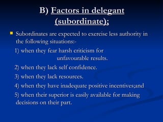 B)  Factors in delegant   (subordinate); Subordinates are expected to exercise less authority in the following situations:- 1) when they fear harsh criticism for  unfavourable results. 2) when they lack self confidence. 3) when they lack resources. 4) when they have inadequate positive incentives;and 5) when their superior is easily available for making decisions on their part. 