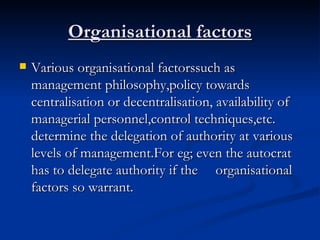 Organisational factors Various organisational factorssuch as management philosophy,policy towards centralisation or decentralisation, availability of managerial personnel,control techniques,etc. determine the delegation of authority at various levels of management.For eg; even the autocrat has to delegate authority if the  organisational factors so warrant. 