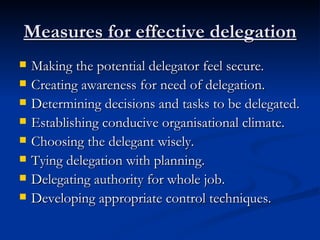 Measures for effective delegation Making the potential delegator feel secure. Creating awareness for need of delegation. Determining decisions and tasks to be delegated. Establishing conducive organisational climate. Choosing the delegant wisely. Tying delegation with planning. Delegating authority for whole job. Developing appropriate control techniques. 