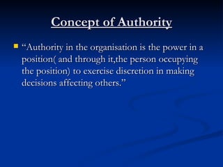Concept of Authority “ Authority in the organisation is the power in a position( and through it,the person occupying the position) to exercise discretion in making decisions affecting others.” 
