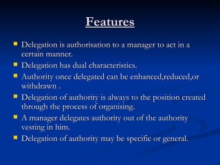 Features Delegation is authorisation to a manager to act in a certain manner. Delegation has dual characteristics. Authority once delegated can be enhanced,reduced,or withdrawn . Delegation of authority is always to the position created through the process of organising. A manager delegates authority out of the authority vesting in him. Delegation of authority may be specific or general. 