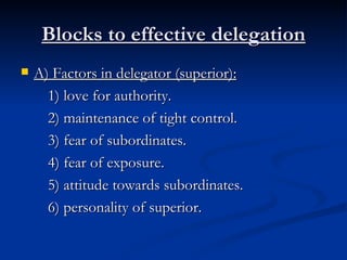 Blocks to effective delegation A) Factors in delegator (superior): 1) love for authority. 2) maintenance of tight control. 3) fear of subordinates. 4) fear of exposure. 5) attitude towards subordinates. 6) personality of superior.  