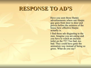 RESPONSE TO AD’S Have you seen those Harpic advertisements where one Harpic guy goes from door to door and proves before the mistress of the house how effective Harpic actually is. I find those ads disgusting to the max. Imagine you are eating and you have to watch an unclean toilet on the TV! Too bad, too bad. They could have gone the animation way instead of being so gross. What do you say? 