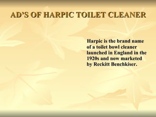 AD’S OF HARPIC TOILET CLEANER Harpic is the brand name of a toilet bowl cleaner launched in England in the 1920s and now marketed by Reckitt Benchkiser. 