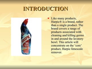 INTRODUCTION Like many products, Harpic® is a brand, rather than a single product. The brand covers a range of products associated with cleaning and killing germs in and around the lavatory bowl. This article will concentrate on the ‘core’ product, Harpic limescale remover.  