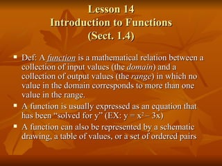 Lesson 14 Introduction to Functions (Sect. 1.4) Def: A  function   is a mathematical relation between a collection of input values (the  domain ) and a collection of output values (the  range ) in which no value in the domain corresponds to more than one value in the range. A function is usually expressed as an equation that has been “solved for y” (EX: y = x 2  – 3x) A function can also be represented by a schematic drawing, a table of values, or a set of ordered pairs 