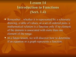 Lesson 14 Introduction to Functions (Sect. 1.4) Remember…whether it is represented by a schematic drawing, a table of values, or a set of ordered pairs, a mathematical relation is a function only if no element of the domain is associated with more than one element of the range. In a future lesson, we will discover how to determine if an equation or a graph represents a function. 