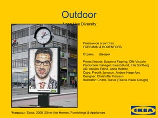 Outdoor Long Live Diversity Рекламное агентство:  FORSMAN & BODENFORS Страна: Швеция Project leader: Susanna Fagring, Olle Victorin Production manager: Ewa Edlund, Elin Sohlberg AD: Anders Eklind, Anna Helmet Copy: Fredrik Jansson, Anders Hegerfors Designer: Christoffer Persson Illustrator: Charis Tsevis (Tsevis Visual Design) * Награды: Epica, 2008 (Silver) for Homes, Furnishings & Appliances 