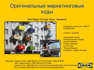 Оригинальные маркетинговые ходы Ikea Bigger Storage Ideas, Германия Рекламное агентство: OGILVY FRANKFURT Страна: Германия Творческая группа: Direction/Graphic Design: Kerstin Eberbach Creative Direct or: Lars Huvart , Thomas Hofbeck Production: Fabian   Schrader *Награды: Cannes Lions, 2008 (Bronze Lion) for Ambient: Special Build 16th Cresta Awards, 2008 (Winner) for Poster Cannes Lions, 2008 (Bronze Lion) for Environmental Design: Semi-Permanent CLIO Awards, 2009 (Silver) for Home Furnishings/Appliances 