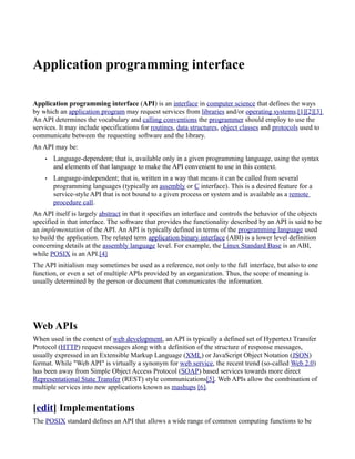 Application programming interface

Application programming interface (API) is an interface in computer science that defines the ways
by which an application program may request services from libraries and/or operating systems.[1][2][3]
An API determines the vocabulary and calling conventions the programmer should employ to use the
services. It may include specifications for routines, data structures, object classes and protocols used to
communicate between the requesting software and the library.
An API may be:
    •   Language-dependent; that is, available only in a given programming language, using the syntax
        and elements of that language to make the API convenient to use in this context.
    •   Language-independent; that is, written in a way that means it can be called from several
        programming languages (typically an assembly or C interface). This is a desired feature for a
        service-style API that is not bound to a given process or system and is available as a remote
        procedure call.
An API itself is largely abstract in that it specifies an interface and controls the behavior of the objects
specified in that interface. The software that provides the functionality described by an API is said to be
an implementation of the API. An API is typically defined in terms of the programming language used
to build the application. The related term application binary interface (ABI) is a lower level definition
concerning details at the assembly language level. For example, the Linux Standard Base is an ABI,
while POSIX is an API.[4]
The API initialism may sometimes be used as a reference, not only to the full interface, but also to one
function, or even a set of multiple APIs provided by an organization. Thus, the scope of meaning is
usually determined by the person or document that communicates the information.




Web APIs
When used in the context of web development, an API is typically a defined set of Hypertext Transfer
Protocol (HTTP) request messages along with a definition of the structure of response messages,
usually expressed in an Extensible Markup Language (XML) or JavaScript Object Notation (JSON)
format. While "Web API" is virtually a synonym for web service, the recent trend (so-called Web 2.0)
has been away from Simple Object Access Protocol (SOAP) based services towards more direct
Representational State Transfer (REST) style communications[5]. Web APIs allow the combination of
multiple services into new applications known as mashups [6].


[edit] Implementations
The POSIX standard defines an API that allows a wide range of common computing functions to be
 