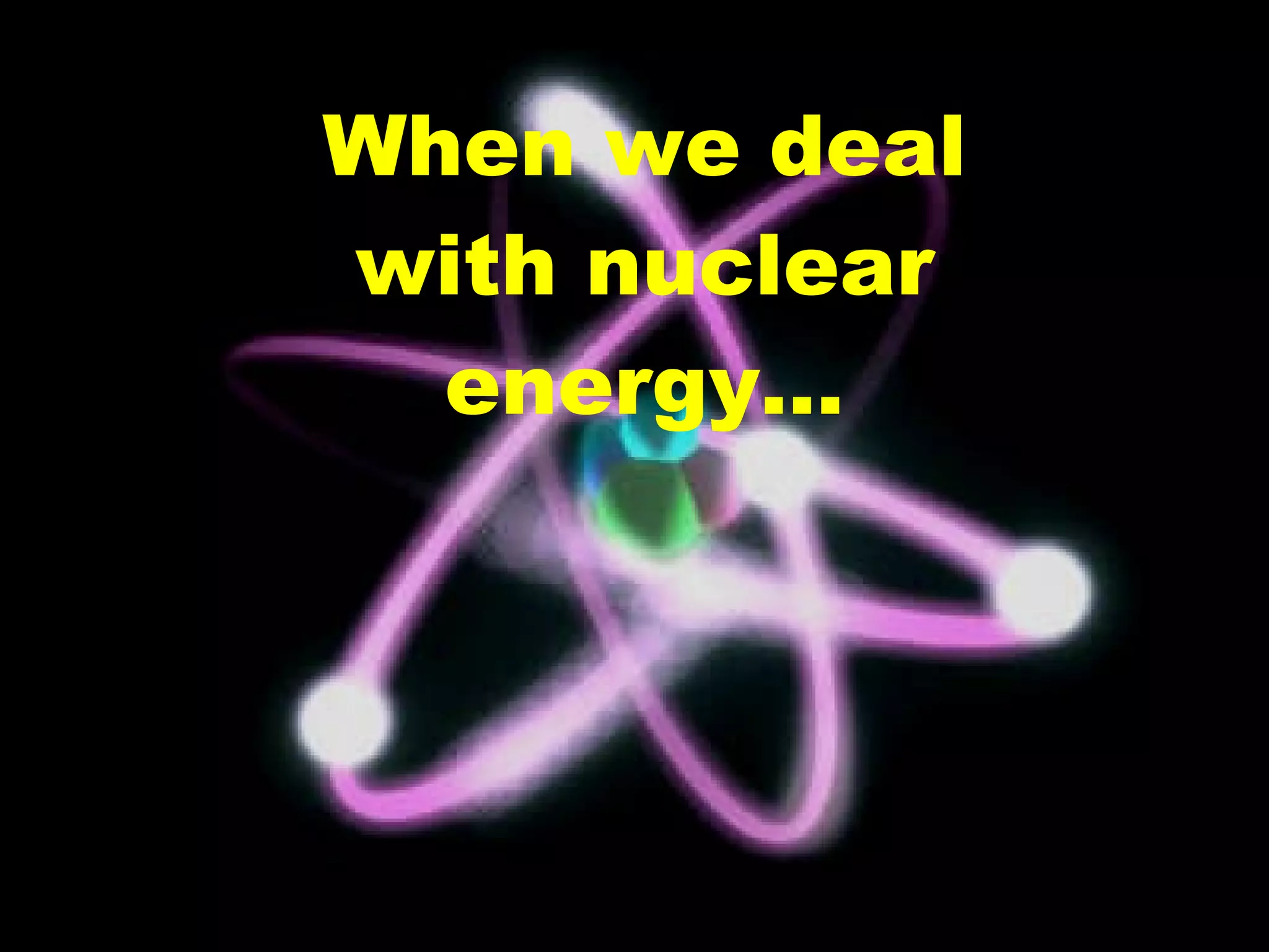 When we deal with nuclear energy…