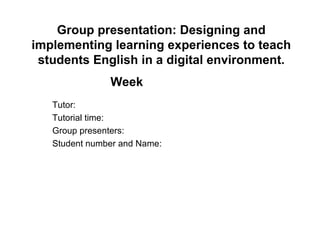 Group presentation: Designing and implementing learning experiences to teach students English in a digital environment. Week   Tutor: Tutorial time: Group presenters: Student number and Name: 