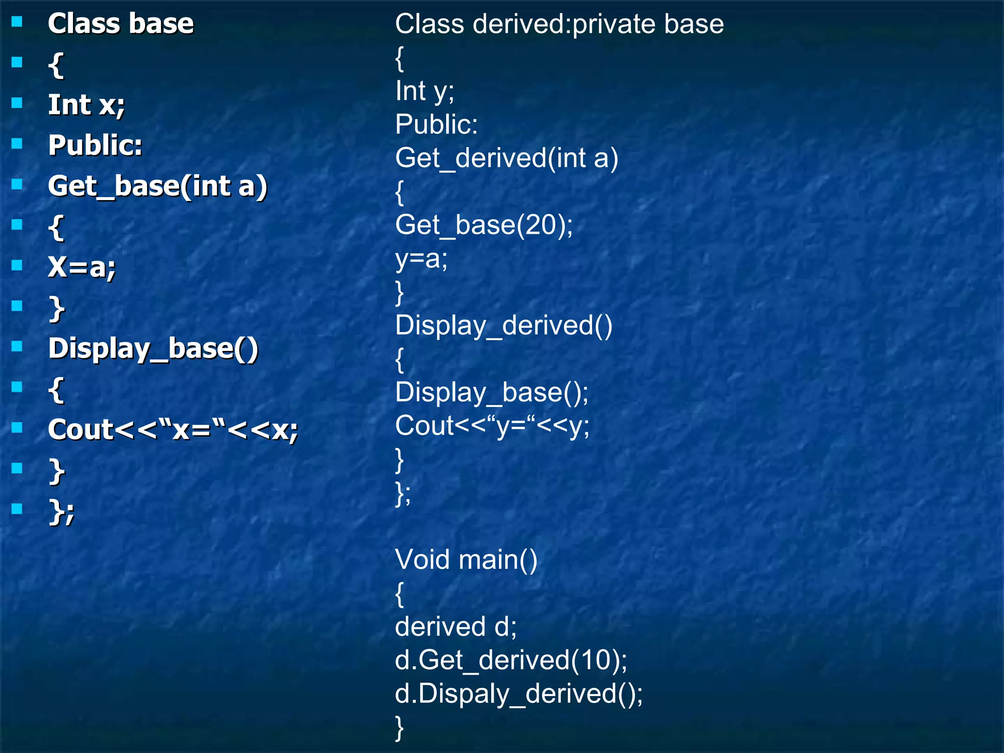 Class base { Int x; Public: Get_base(int a) { X=a; } Display_base() { Cout<<“x=“<<x; } }; Class derived:private base { Int y; Public: Get_derived(int a) { Get_base(20); y=a; } Display_derived() { Display_base(); Cout<<“y=“<<y; } }; Void main() { derived d; d.Get_derived(10); d.Dispaly_derived(); } 