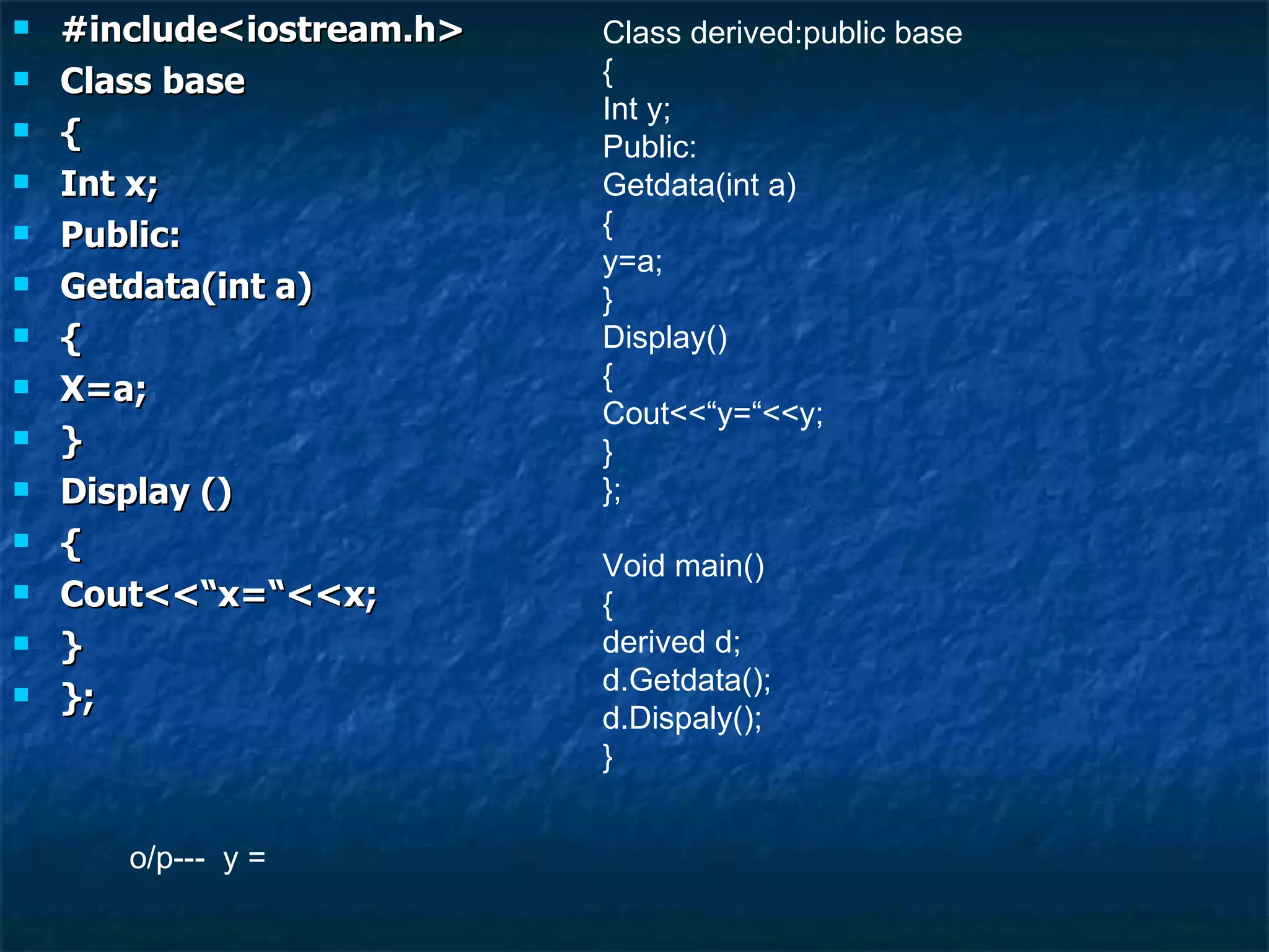 #include<iostream.h> Class base { Int x; Public: Getdata(int a) { X=a; } Display () { Cout<<“x=“<<x; } }; Class derived:public base { Int y; Public: Getdata(int a) { y=a; } Display() { Cout<<“y=“<<y; } }; Void main() { derived d; d.Getdata(); d.Dispaly(); } o/p---  y = 