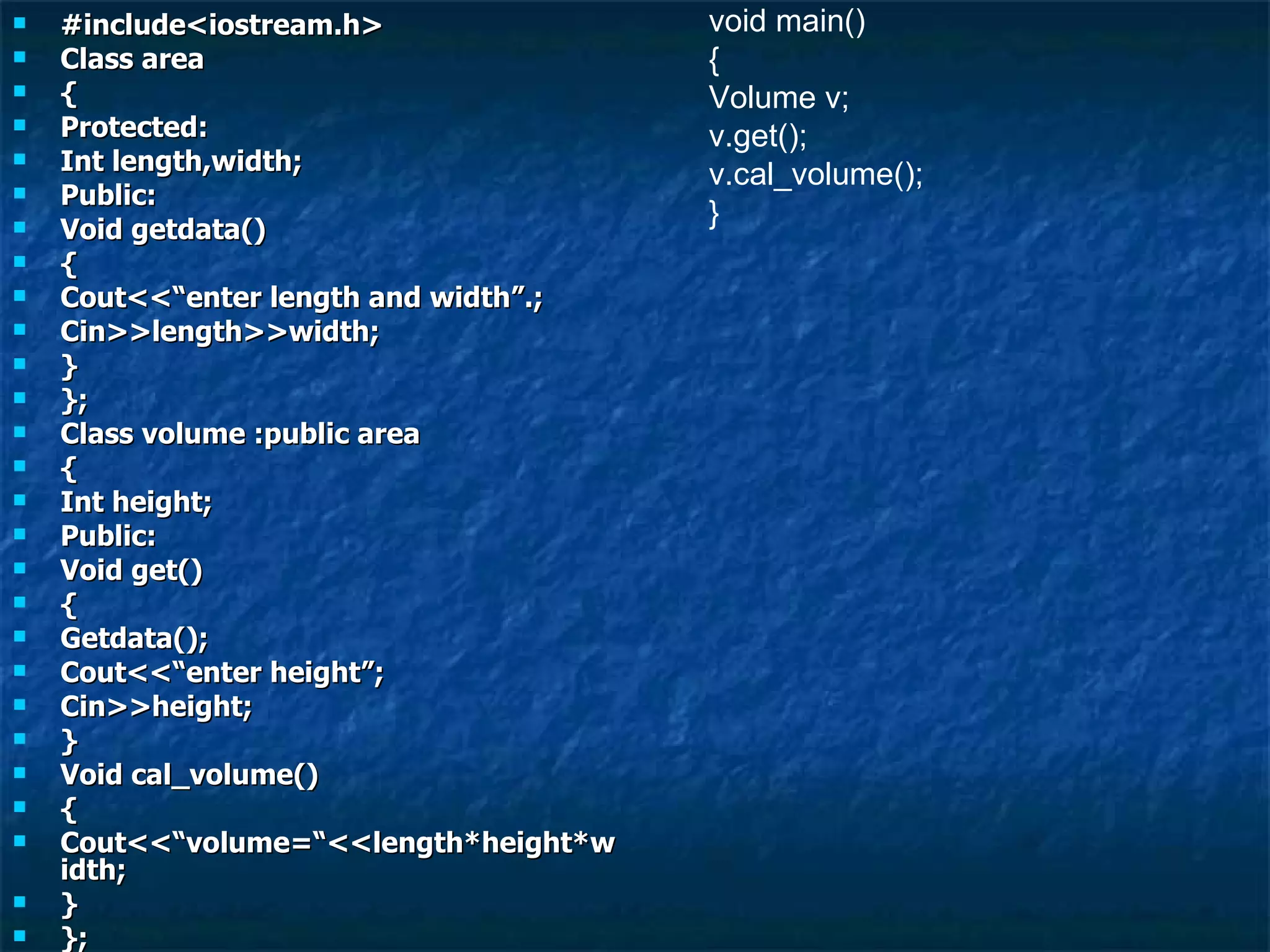 #include<iostream.h> Class area { Protected: Int length,width; Public: Void getdata() { Cout<<“enter length and width”.; Cin>>length>>width; } }; Class volume :public area { Int height; Public: Void get() { Getdata(); Cout<<“enter height”; Cin>>height; } Void cal_volume() { Cout<<“volume=“<<length*height*width; } }; void main() { Volume v; v.get(); v.cal_volume(); } 